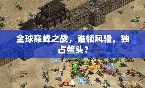 全球巅峰之战,谁领风骚,独占鳌头?