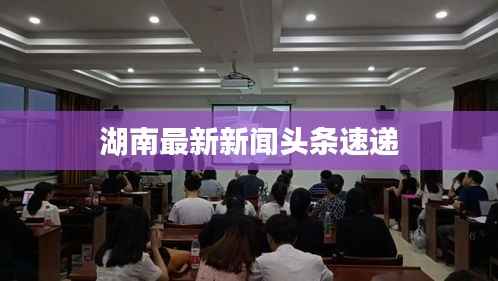 湖南最新新闻头条速递