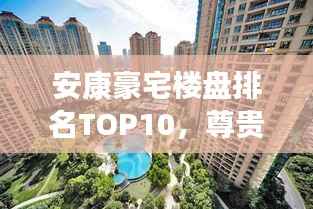 安康豪宅楼盘排名TOP10，尊贵生活品质一览无余